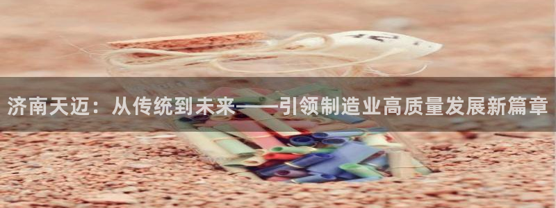 天辰团队贝高娱乐：济南天迈：从传统到未来——引领制造业高质量发展新篇章