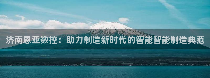 天辰娱乐注册登录:济南恩亚数控:助力制造新时代的智能智能制造典范