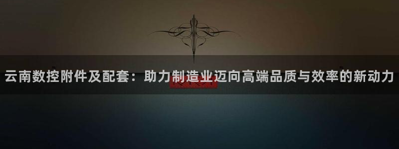 天辰娱乐ttf:云南数控附件及配套:助力制造业迈向高端品质与效率的新动力