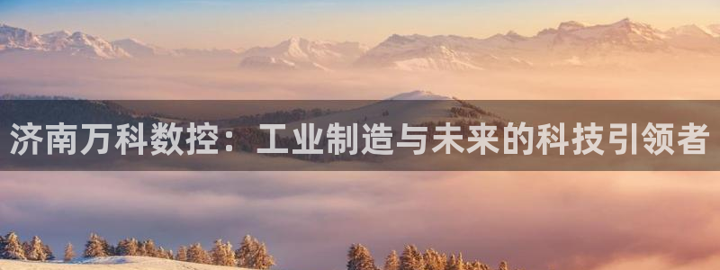天辰娱乐61116:济南万科数控:工业制造与未来的科技引领者